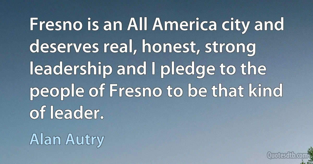 Fresno is an All America city and deserves real, honest, strong leadership and I pledge to the people of Fresno to be that kind of leader. (Alan Autry)