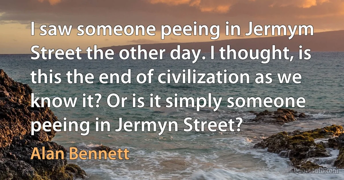 I saw someone peeing in Jermym Street the other day. I thought, is this the end of civilization as we know it? Or is it simply someone peeing in Jermyn Street? (Alan Bennett)