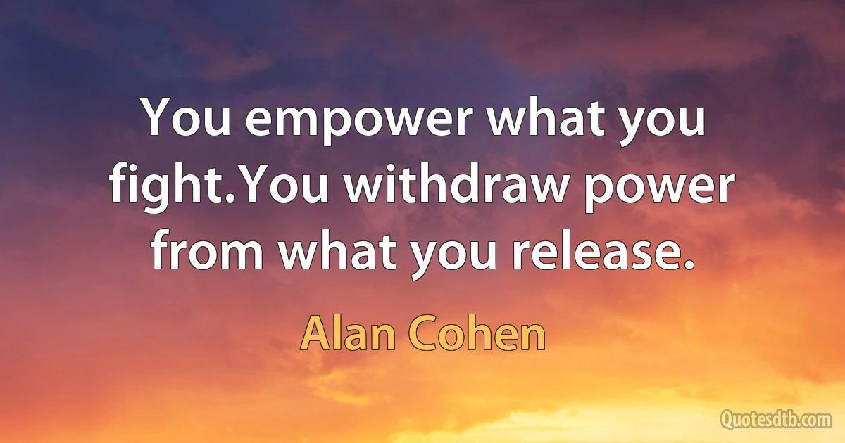 You empower what you fight.You withdraw power from what you release. (Alan Cohen)