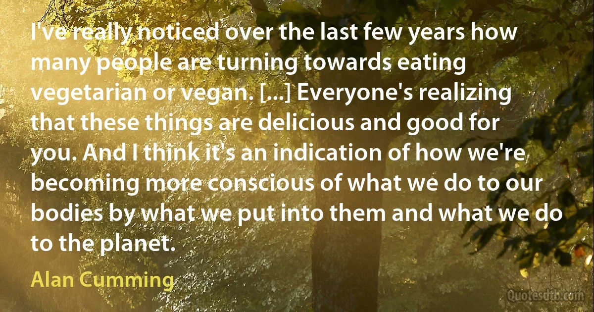 I've really noticed over the last few years how many people are turning towards eating vegetarian or vegan. [...] Everyone's realizing that these things are delicious and good for you. And I think it's an indication of how we're becoming more conscious of what we do to our bodies by what we put into them and what we do to the planet. (Alan Cumming)