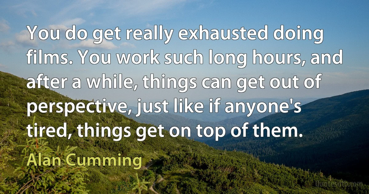 You do get really exhausted doing films. You work such long hours, and after a while, things can get out of perspective, just like if anyone's tired, things get on top of them. (Alan Cumming)