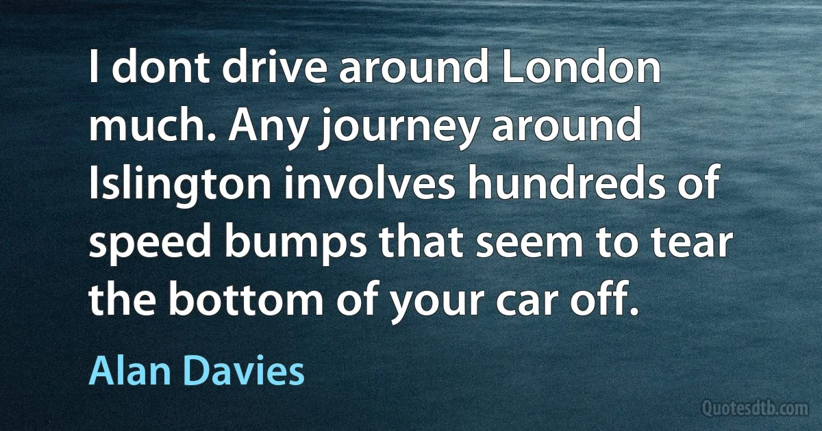 I dont drive around London much. Any journey around Islington involves hundreds of speed bumps that seem to tear the bottom of your car off. (Alan Davies)