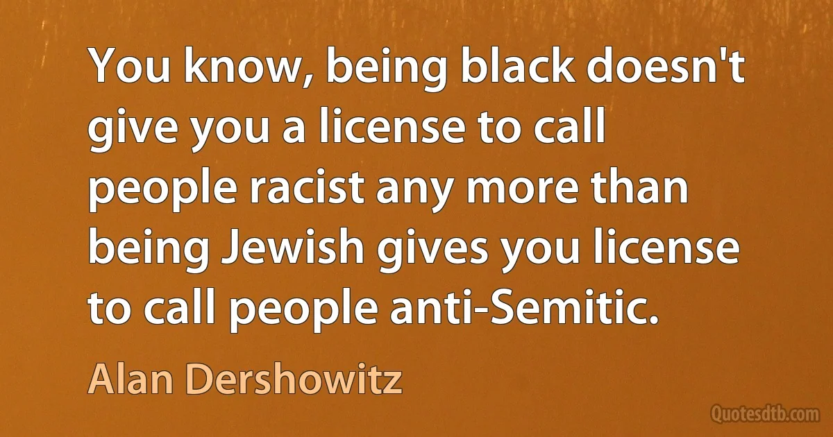 You know, being black doesn't give you a license to call people racist any more than being Jewish gives you license to call people anti-Semitic. (Alan Dershowitz)