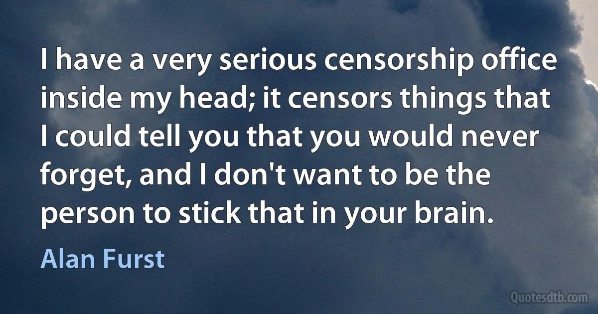 I have a very serious censorship office inside my head; it censors things that I could tell you that you would never forget, and I don't want to be the person to stick that in your brain. (Alan Furst)