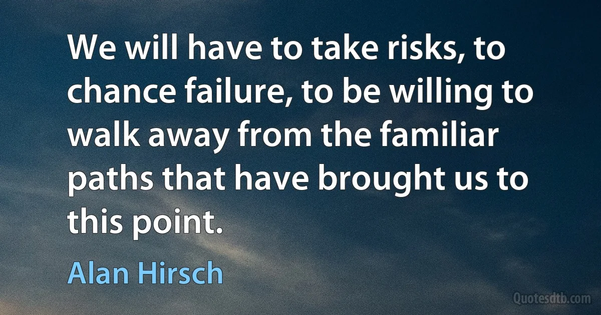 We will have to take risks, to chance failure, to be willing to walk away from the familiar paths that have brought us to this point. (Alan Hirsch)