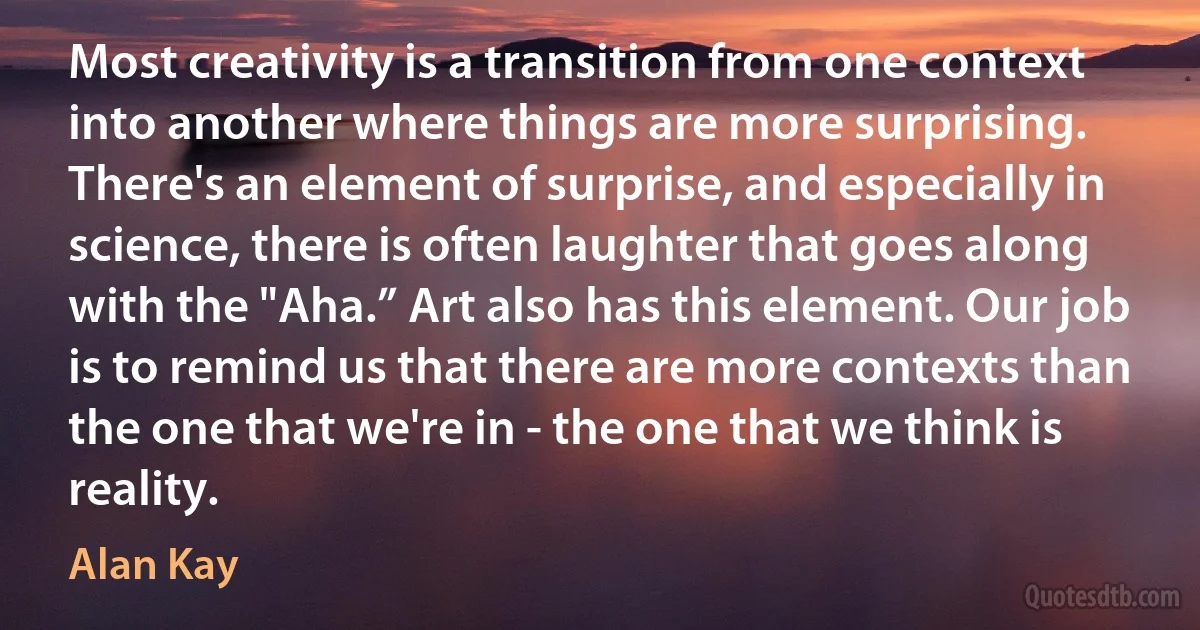 Most creativity is a transition from one context into another where things are more surprising. There's an element of surprise, and especially in science, there is often laughter that goes along with the "Aha.” Art also has this element. Our job is to remind us that there are more contexts than the one that we're in - the one that we think is reality. (Alan Kay)