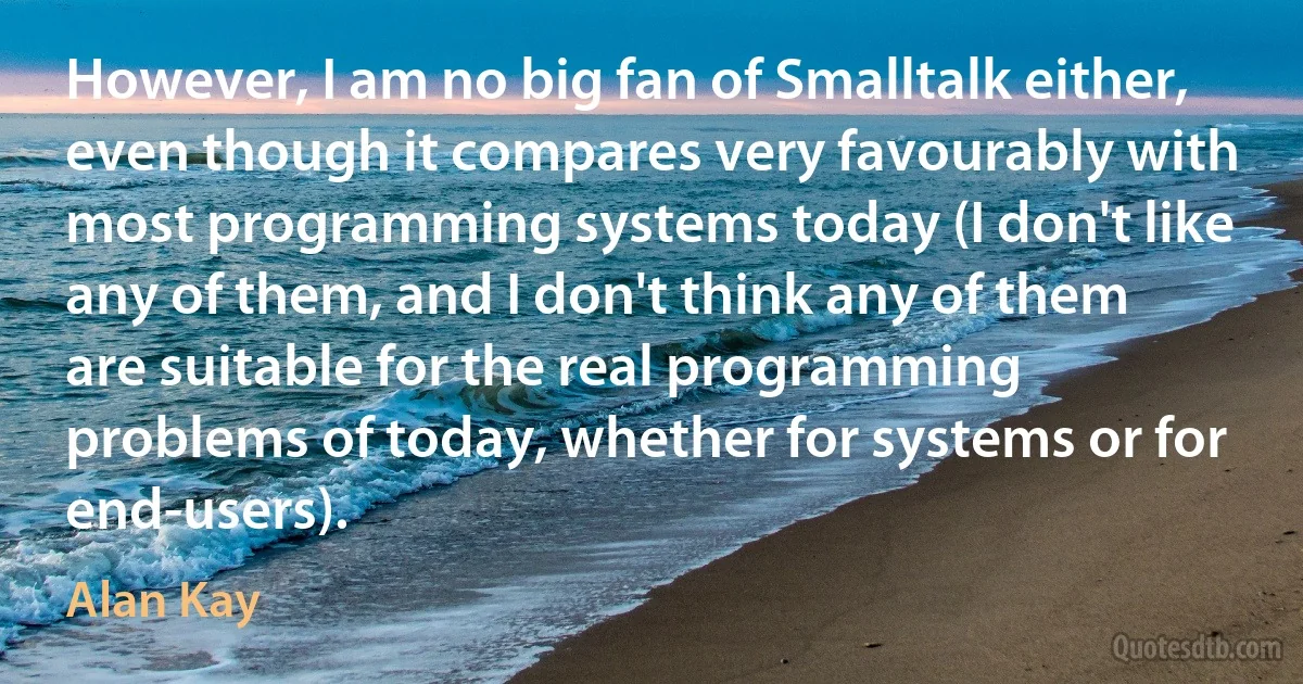 However, I am no big fan of Smalltalk either, even though it compares very favourably with most programming systems today (I don't like any of them, and I don't think any of them are suitable for the real programming problems of today, whether for systems or for end-users). (Alan Kay)