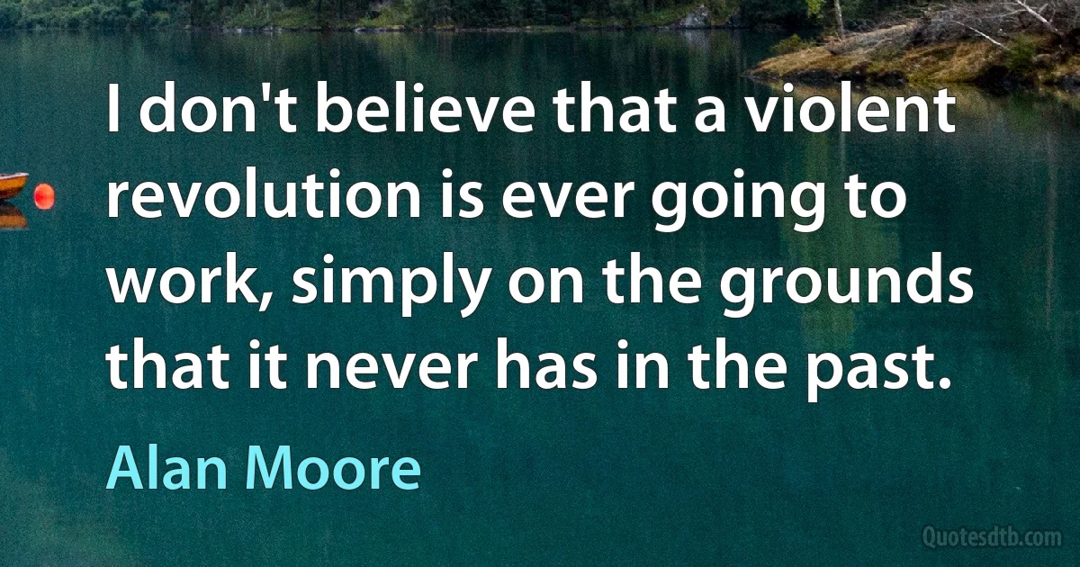 I don't believe that a violent revolution is ever going to work, simply on the grounds that it never has in the past. (Alan Moore)