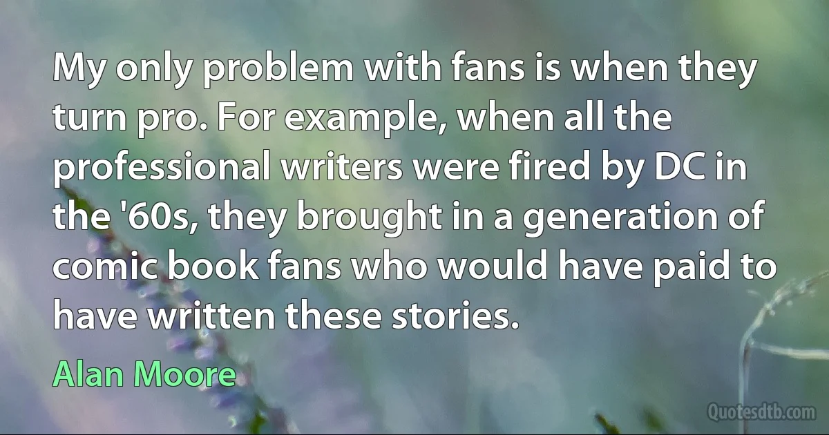 My only problem with fans is when they turn pro. For example, when all the professional writers were fired by DC in the '60s, they brought in a generation of comic book fans who would have paid to have written these stories. (Alan Moore)