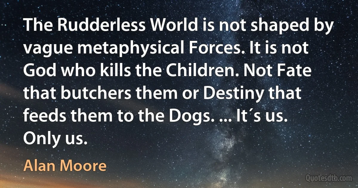 The Rudderless World is not shaped by vague metaphysical Forces. It is not God who kills the Children. Not Fate that butchers them or Destiny that feeds them to the Dogs. ... It´s us. Only us. (Alan Moore)