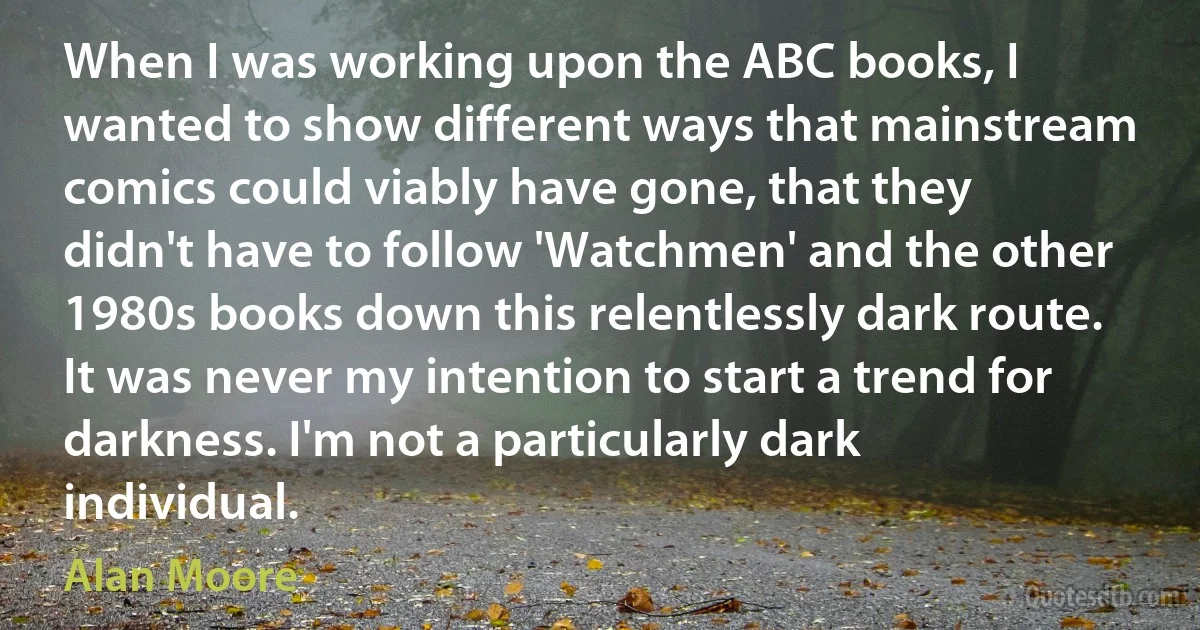 When I was working upon the ABC books, I wanted to show different ways that mainstream comics could viably have gone, that they didn't have to follow 'Watchmen' and the other 1980s books down this relentlessly dark route. It was never my intention to start a trend for darkness. I'm not a particularly dark individual. (Alan Moore)