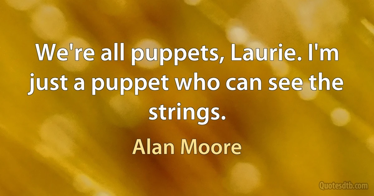 We're all puppets, Laurie. I'm just a puppet who can see the strings. (Alan Moore)