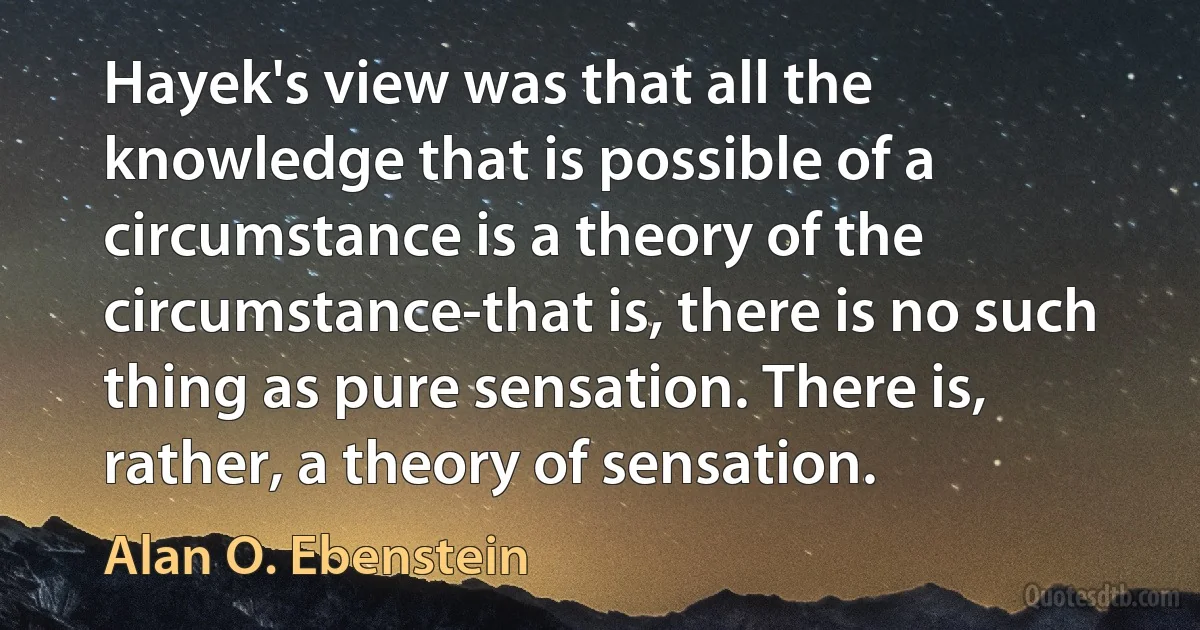 Hayek's view was that all the knowledge that is possible of a circumstance is a theory of the circumstance-that is, there is no such thing as pure sensation. There is, rather, a theory of sensation. (Alan O. Ebenstein)