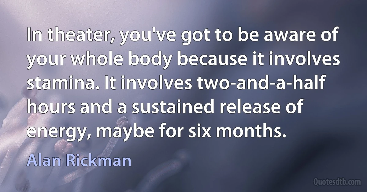 In theater, you've got to be aware of your whole body because it involves stamina. It involves two-and-a-half hours and a sustained release of energy, maybe for six months. (Alan Rickman)