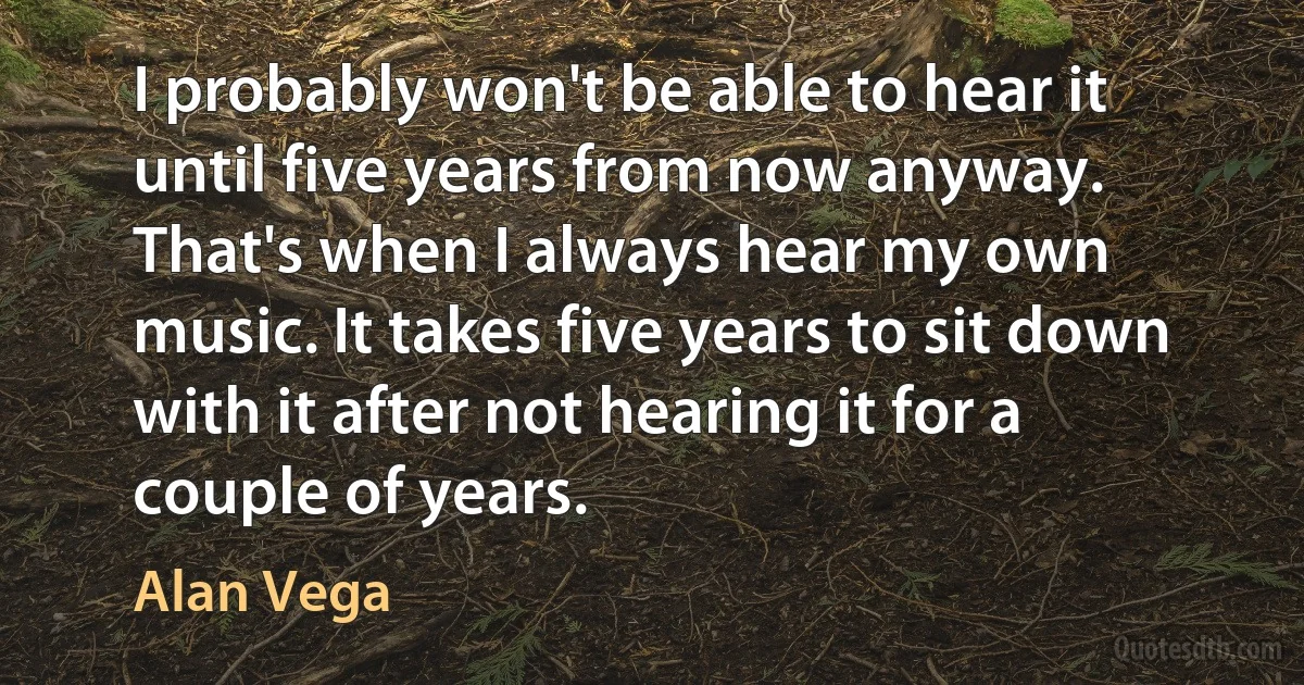 I probably won't be able to hear it until five years from now anyway. That's when I always hear my own music. It takes five years to sit down with it after not hearing it for a couple of years. (Alan Vega)