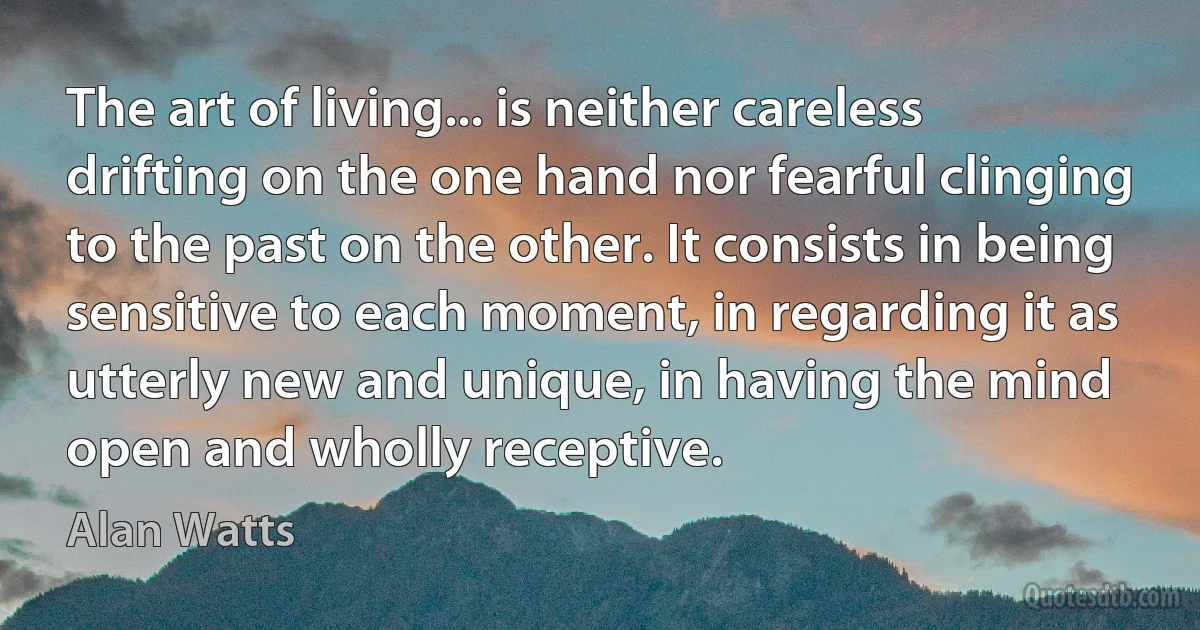 The art of living... is neither careless drifting on the one hand nor fearful clinging to the past on the other. It consists in being sensitive to each moment, in regarding it as utterly new and unique, in having the mind open and wholly receptive. (Alan Watts)