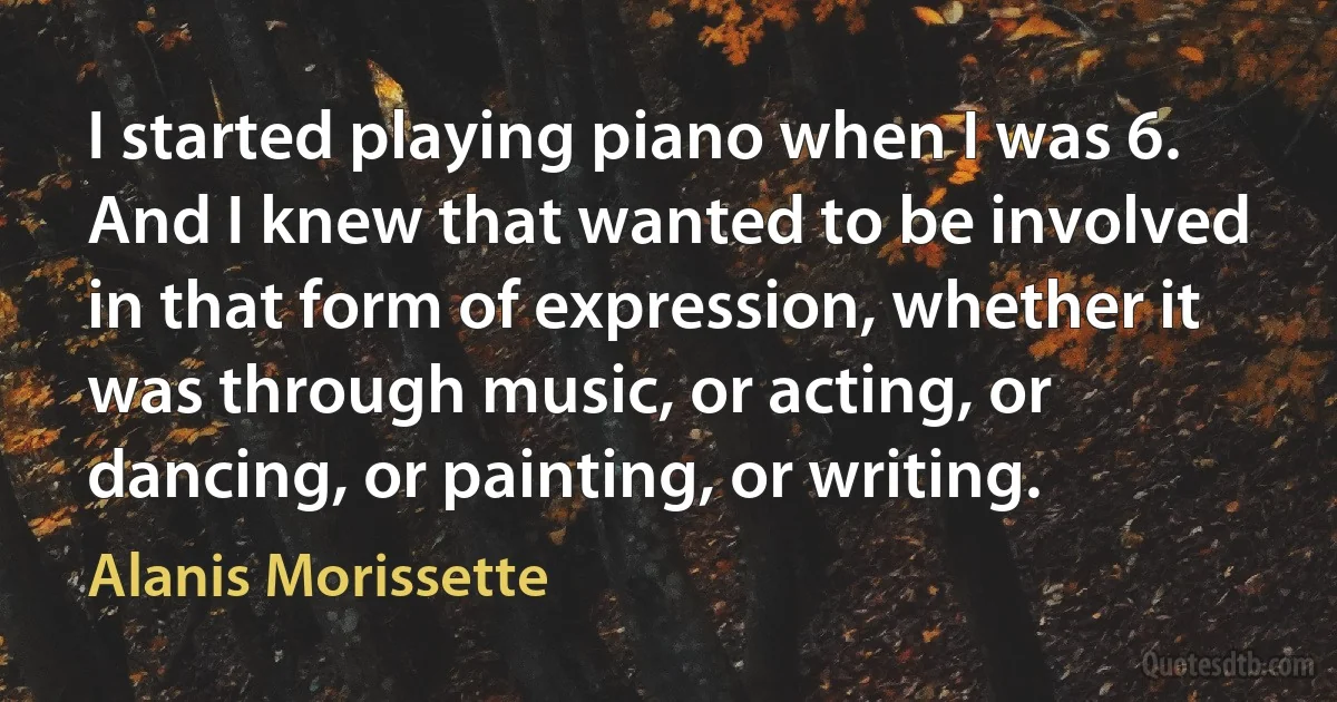 I started playing piano when I was 6. And I knew that wanted to be involved in that form of expression, whether it was through music, or acting, or dancing, or painting, or writing. (Alanis Morissette)