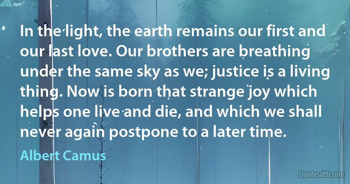 In the light, the earth remains our first and our last love. Our brothers are breathing under the same sky as we; justice is a living thing. Now is born that strange joy which helps one live and die, and which we shall never again postpone to a later time. (Albert Camus)