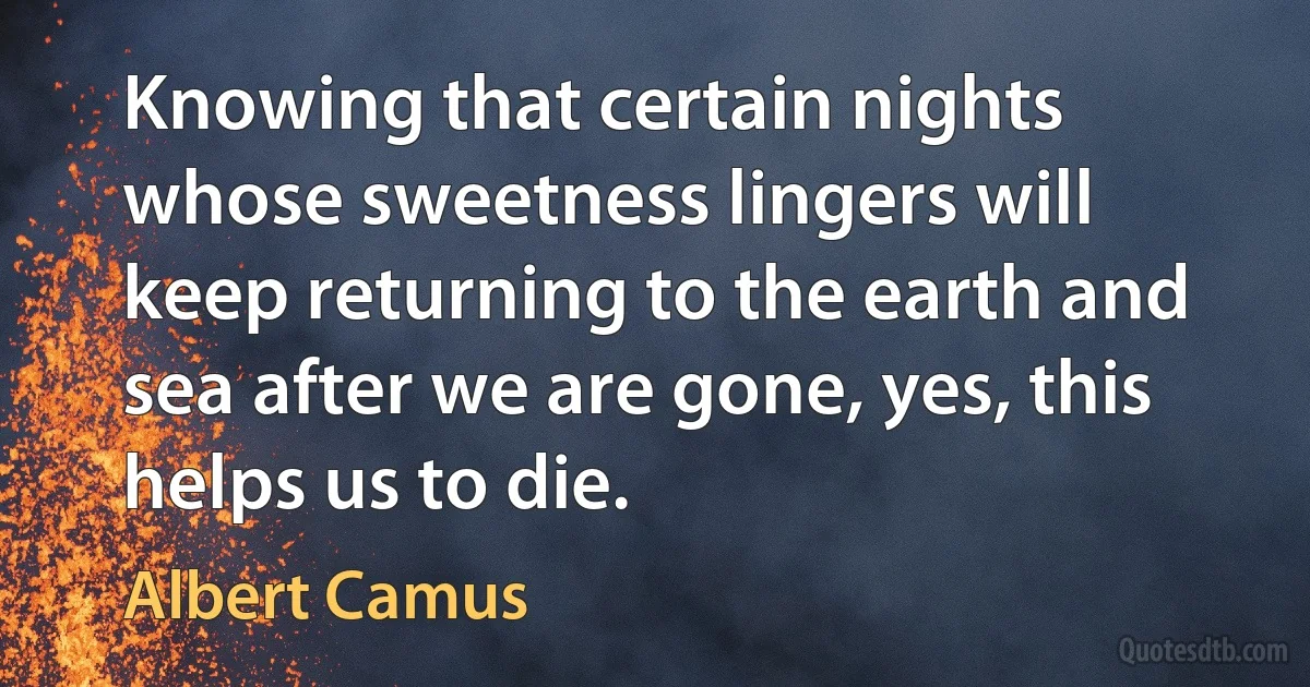 Knowing that certain nights whose sweetness lingers will keep returning to the earth and sea after we are gone, yes, this helps us to die. (Albert Camus)