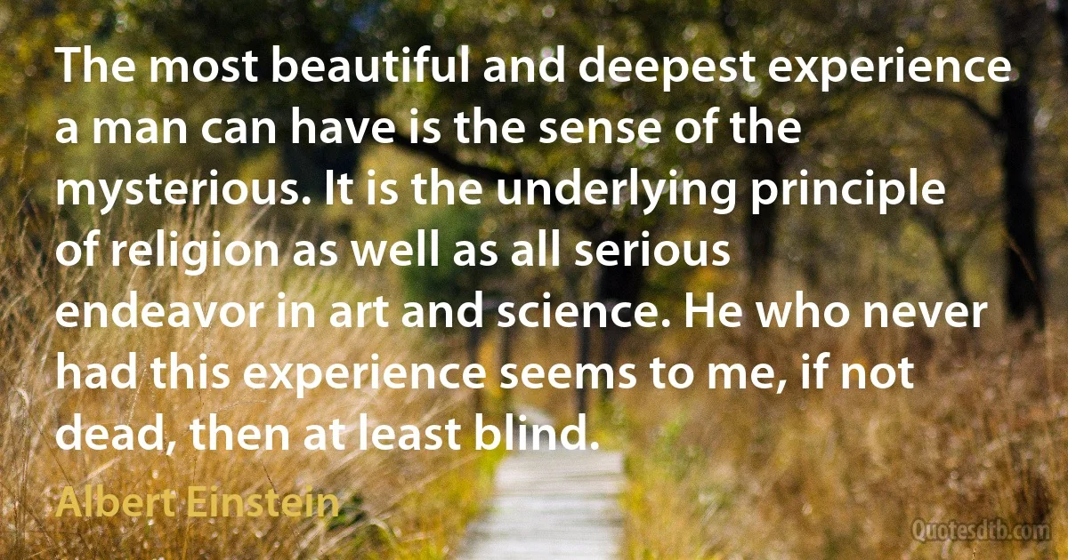 The most beautiful and deepest experience a man can have is the sense of the mysterious. It is the underlying principle of religion as well as all serious endeavor in art and science. He who never had this experience seems to me, if not dead, then at least blind. (Albert Einstein)