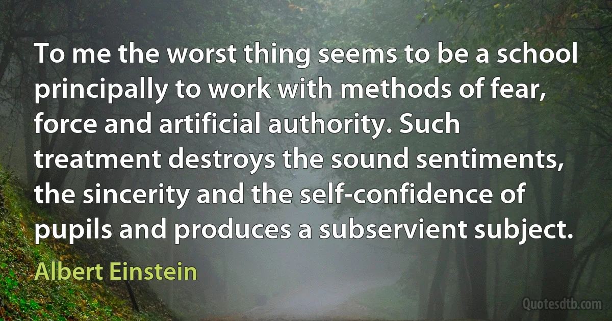 To me the worst thing seems to be a school principally to work with methods of fear, force and artificial authority. Such treatment destroys the sound sentiments, the sincerity and the self-confidence of pupils and produces a subservient subject. (Albert Einstein)