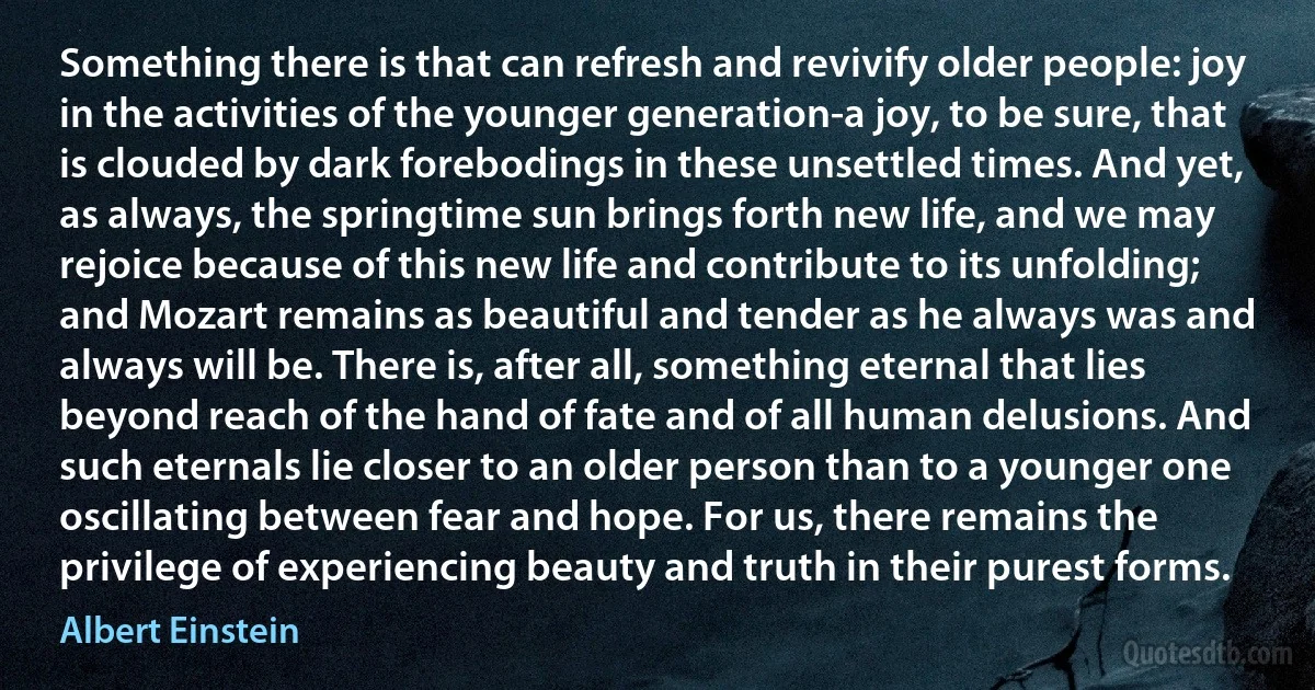 Something there is that can refresh and revivify older people: joy in the activities of the younger generation-a joy, to be sure, that is clouded by dark forebodings in these unsettled times. And yet, as always, the springtime sun brings forth new life, and we may rejoice because of this new life and contribute to its unfolding; and Mozart remains as beautiful and tender as he always was and always will be. There is, after all, something eternal that lies beyond reach of the hand of fate and of all human delusions. And such eternals lie closer to an older person than to a younger one oscillating between fear and hope. For us, there remains the privilege of experiencing beauty and truth in their purest forms. (Albert Einstein)