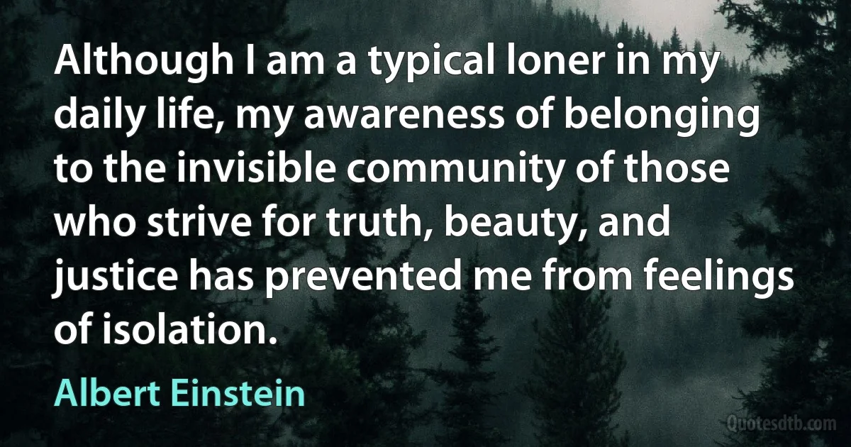 Although I am a typical loner in my daily life, my awareness of belonging to the invisible community of those who strive for truth, beauty, and justice has prevented me from feelings of isolation. (Albert Einstein)