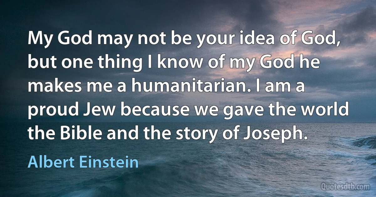 My God may not be your idea of God, but one thing I know of my God he makes me a humanitarian. I am a proud Jew because we gave the world the Bible and the story of Joseph. (Albert Einstein)