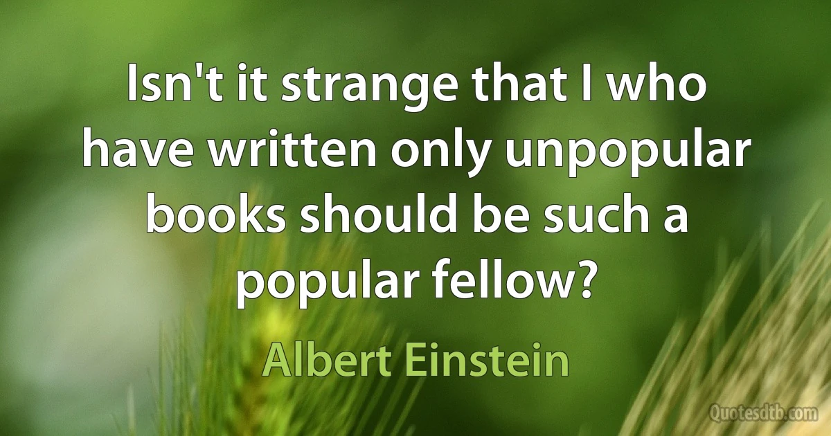 Isn't it strange that I who have written only unpopular books should be such a popular fellow? (Albert Einstein)