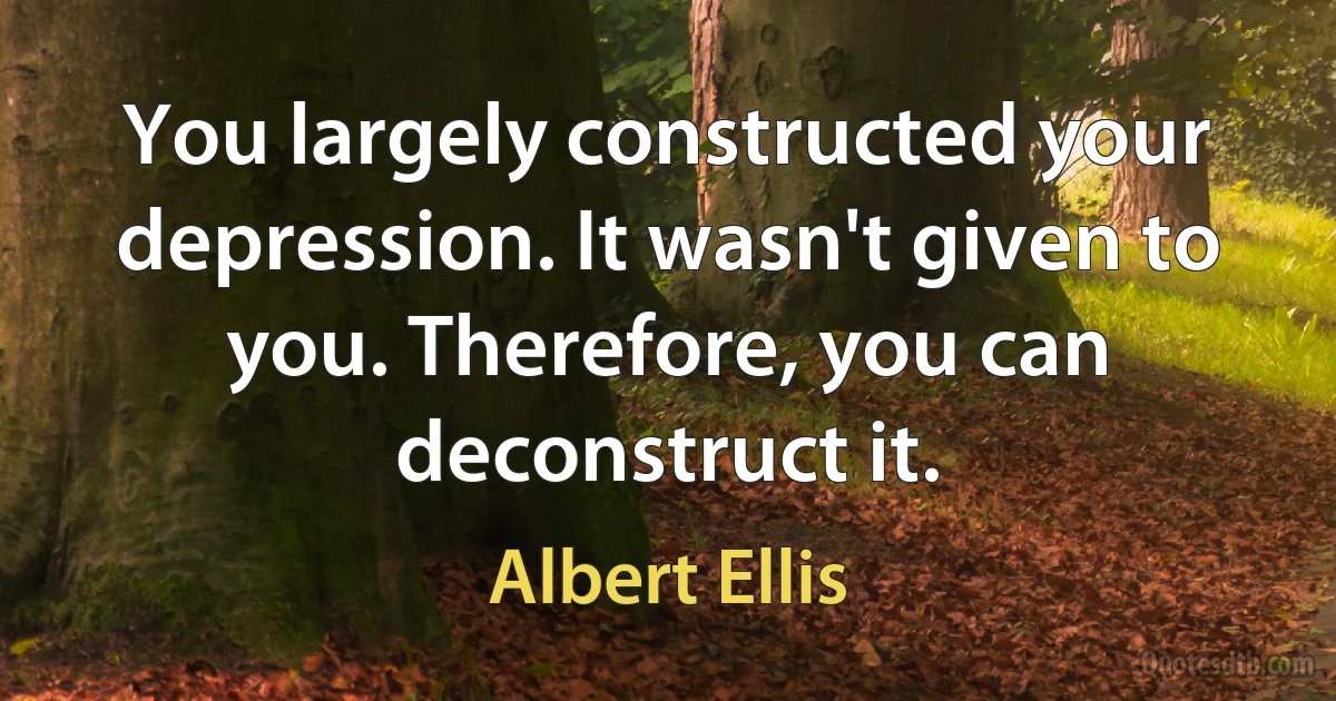 You largely constructed your depression. It wasn't given to you. Therefore, you can deconstruct it. (Albert Ellis)