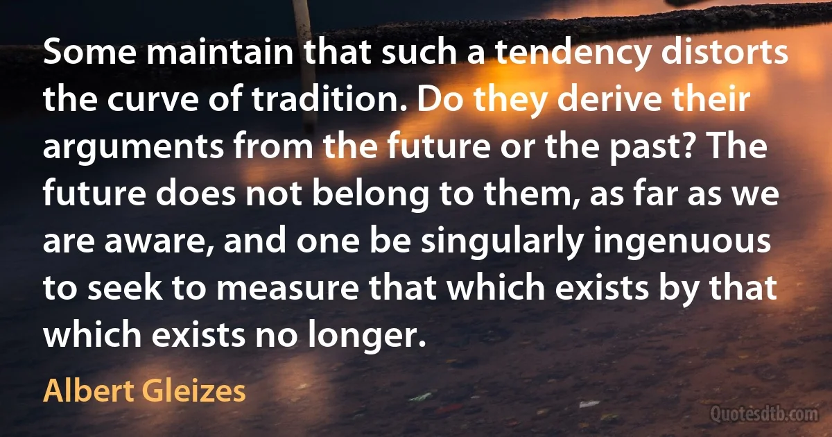 Some maintain that such a tendency distorts the curve of tradition. Do they derive their arguments from the future or the past? The future does not belong to them, as far as we are aware, and one be singularly ingenuous to seek to measure that which exists by that which exists no longer. (Albert Gleizes)