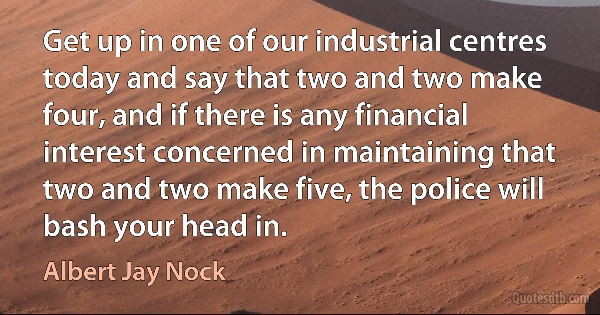 Get up in one of our industrial centres today and say that two and two make four, and if there is any financial interest concerned in maintaining that two and two make five, the police will bash your head in. (Albert Jay Nock)