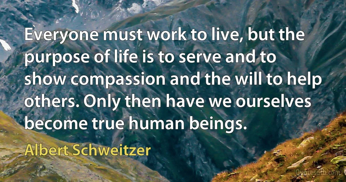 Everyone must work to live, but the purpose of life is to serve and to show compassion and the will to help others. Only then have we ourselves become true human beings. (Albert Schweitzer)