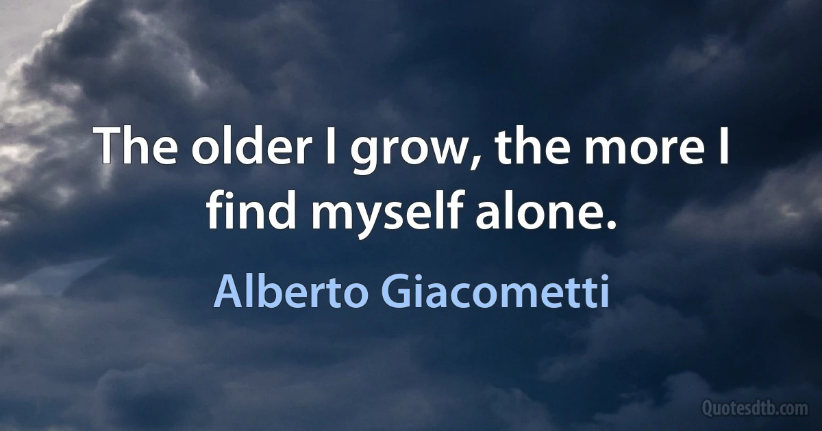 The older I grow, the more I find myself alone. (Alberto Giacometti)