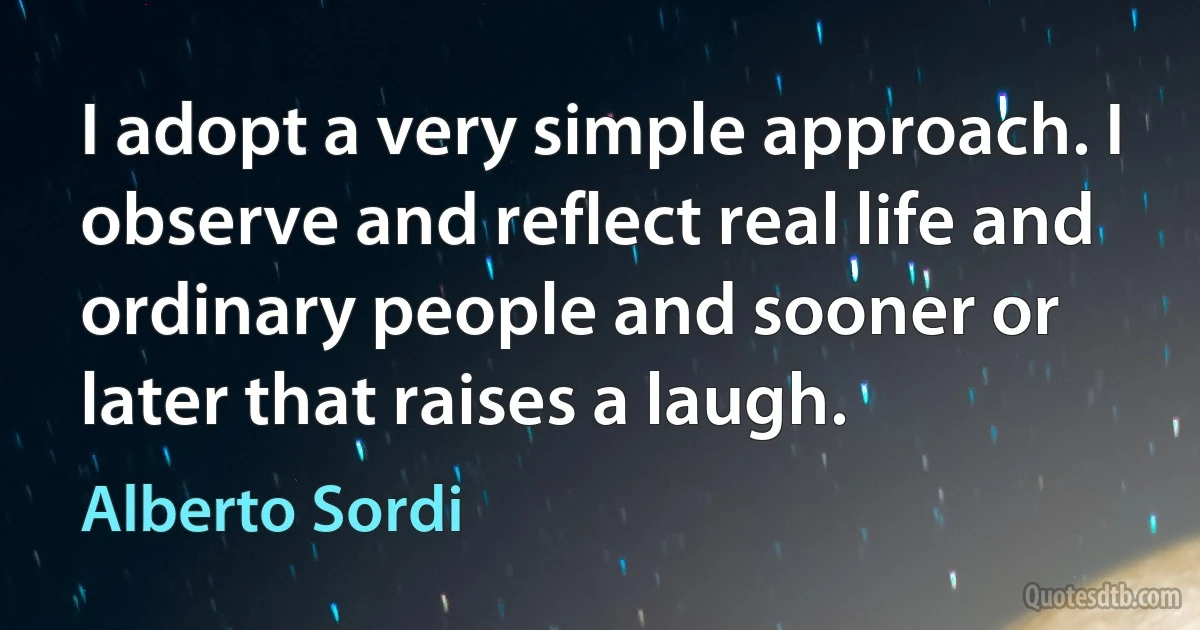 I adopt a very simple approach. I observe and reflect real life and ordinary people and sooner or later that raises a laugh. (Alberto Sordi)