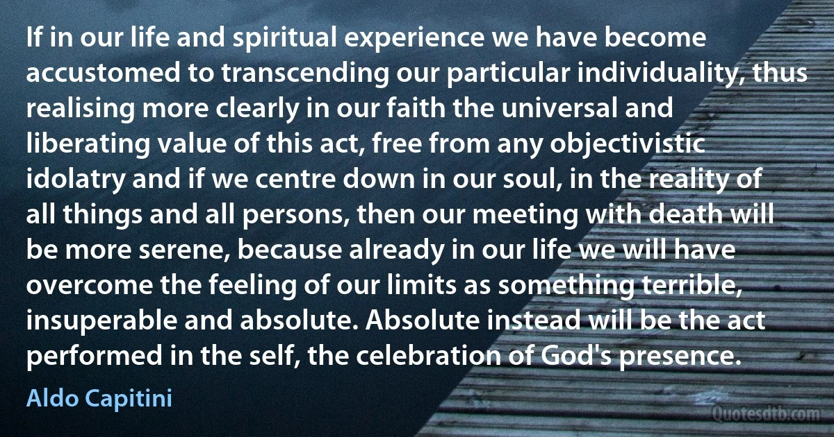 If in our life and spiritual experience we have become accustomed to transcending our particular individuality, thus realising more clearly in our faith the universal and liberating value of this act, free from any objectivistic idolatry and if we centre down in our soul, in the reality of all things and all persons, then our meeting with death will be more serene, because already in our life we will have overcome the feeling of our limits as something terrible, insuperable and absolute. Absolute instead will be the act performed in the self, the celebration of God's presence. (Aldo Capitini)