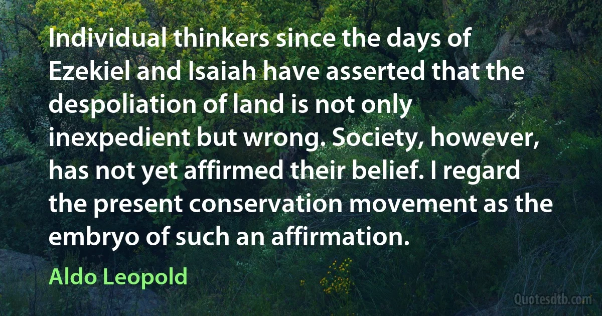 Individual thinkers since the days of Ezekiel and Isaiah have asserted that the despoliation of land is not only inexpedient but wrong. Society, however, has not yet affirmed their belief. I regard the present conservation movement as the embryo of such an affirmation. (Aldo Leopold)