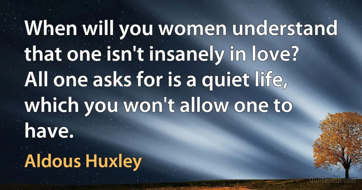 When will you women understand that one isn't insanely in love? All one asks for is a quiet life, which you won't allow one to have. (Aldous Huxley)