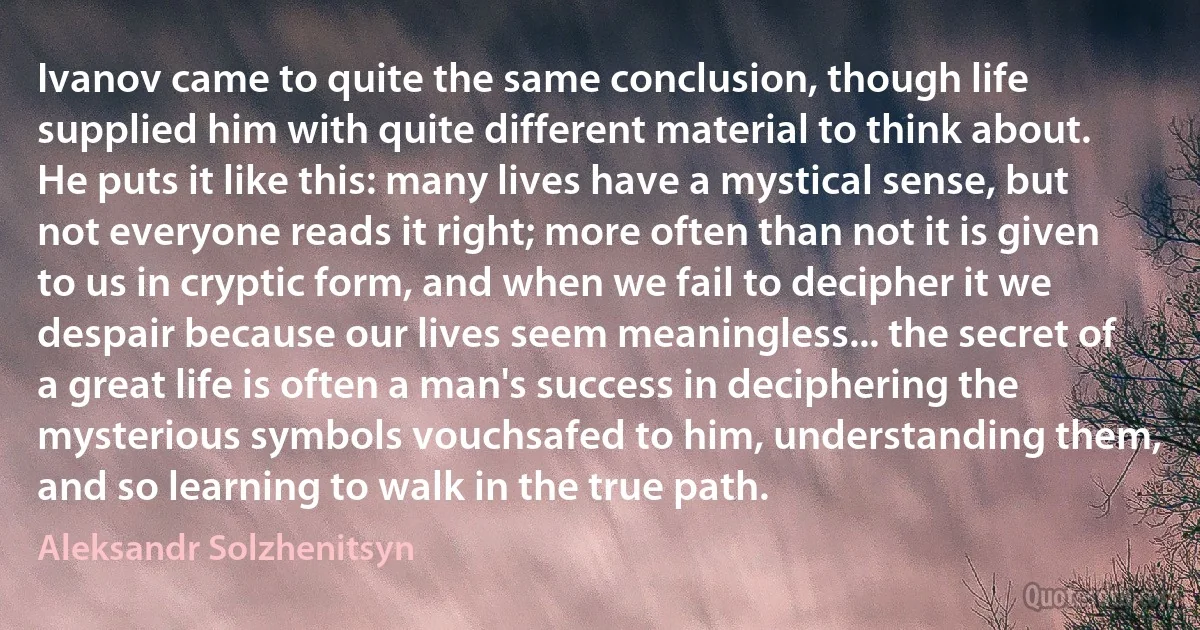 Ivanov came to quite the same conclusion, though life supplied him with quite different material to think about. He puts it like this: many lives have a mystical sense, but not everyone reads it right; more often than not it is given to us in cryptic form, and when we fail to decipher it we despair because our lives seem meaningless... the secret of a great life is often a man's success in deciphering the mysterious symbols vouchsafed to him, understanding them, and so learning to walk in the true path. (Aleksandr Solzhenitsyn)