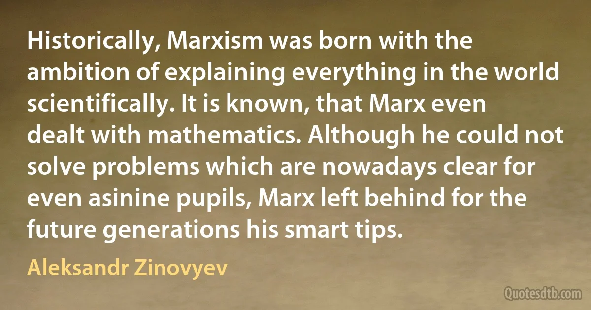 Historically, Marxism was born with the ambition of explaining everything in the world scientifically. It is known, that Marx even dealt with mathematics. Although he could not solve problems which are nowadays clear for even asinine pupils, Marx left behind for the future generations his smart tips. (Aleksandr Zinovyev)