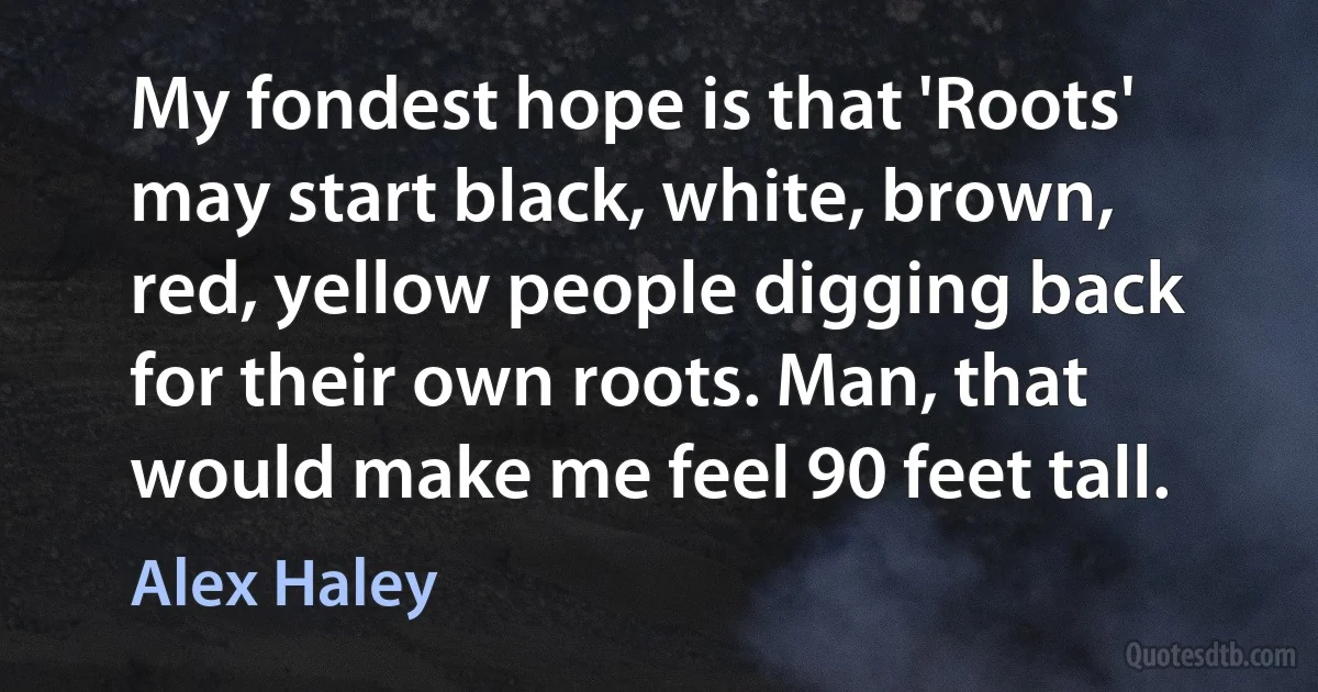 My fondest hope is that 'Roots' may start black, white, brown, red, yellow people digging back for their own roots. Man, that would make me feel 90 feet tall. (Alex Haley)