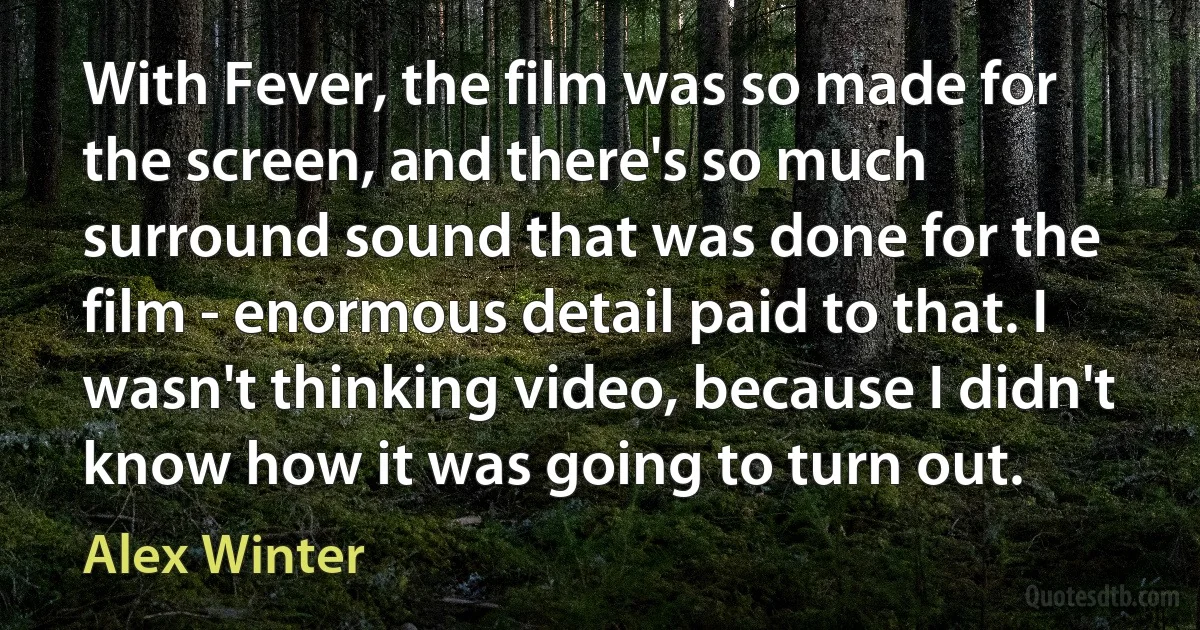 With Fever, the film was so made for the screen, and there's so much surround sound that was done for the film - enormous detail paid to that. I wasn't thinking video, because I didn't know how it was going to turn out. (Alex Winter)