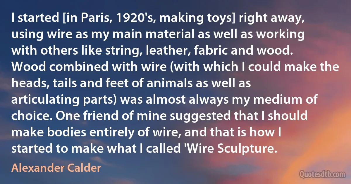 I started [in Paris, 1920's, making toys] right away, using wire as my main material as well as working with others like string, leather, fabric and wood. Wood combined with wire (with which I could make the heads, tails and feet of animals as well as articulating parts) was almost always my medium of choice. One friend of mine suggested that I should make bodies entirely of wire, and that is how I started to make what I called 'Wire Sculpture. (Alexander Calder)