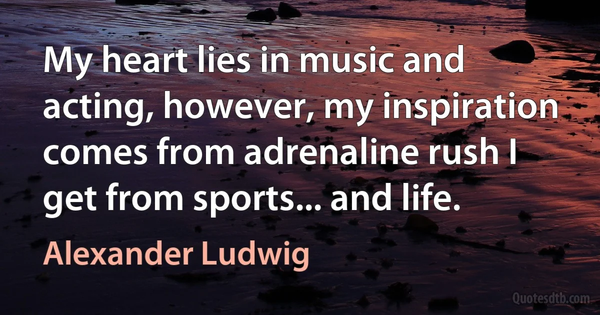 My heart lies in music and acting, however, my inspiration comes from adrenaline rush I get from sports... and life. (Alexander Ludwig)