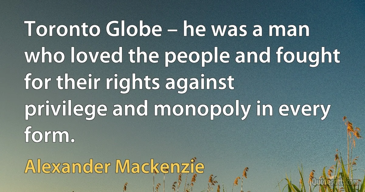 Toronto Globe – he was a man who loved the people and fought for their rights against privilege and monopoly in every form. (Alexander Mackenzie)