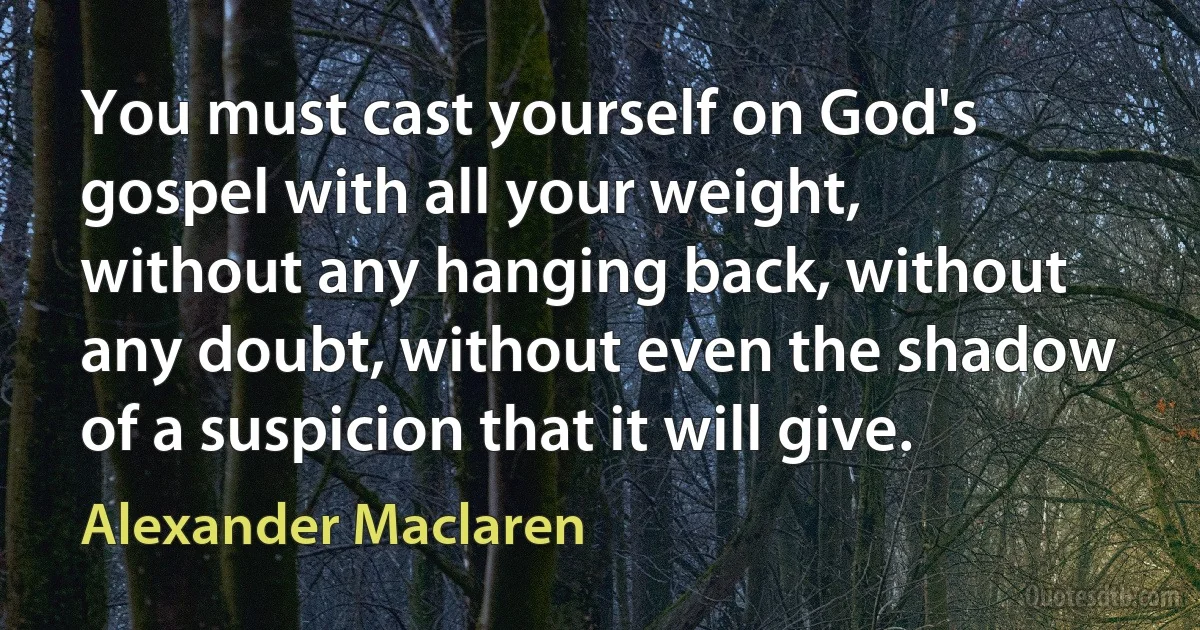 You must cast yourself on God's gospel with all your weight, without any hanging back, without any doubt, without even the shadow of a suspicion that it will give. (Alexander Maclaren)