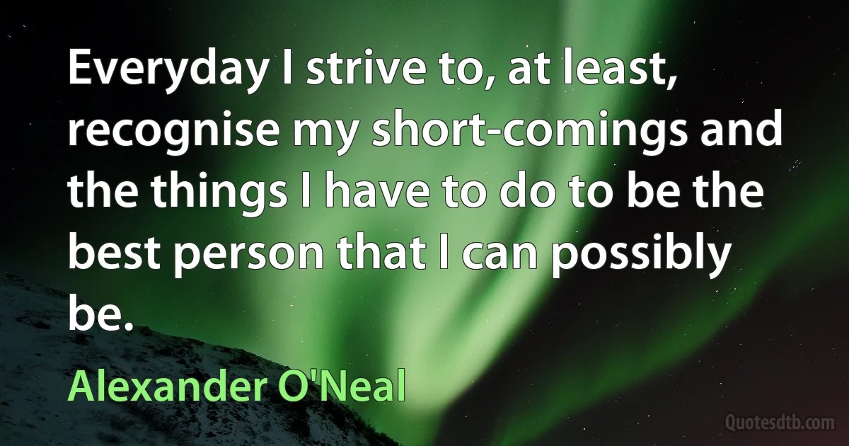 Everyday I strive to, at least, recognise my short-comings and the things I have to do to be the best person that I can possibly be. (Alexander O'Neal)