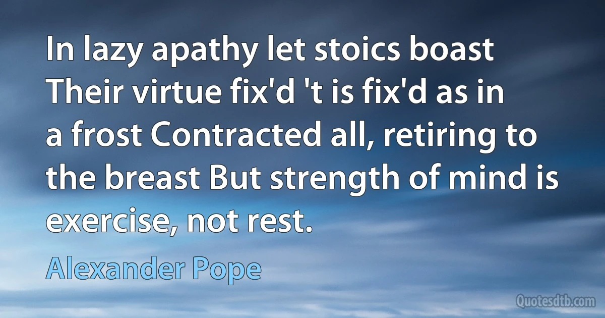 In lazy apathy let stoics boast Their virtue fix'd 't is fix'd as in a frost Contracted all, retiring to the breast But strength of mind is exercise, not rest. (Alexander Pope)