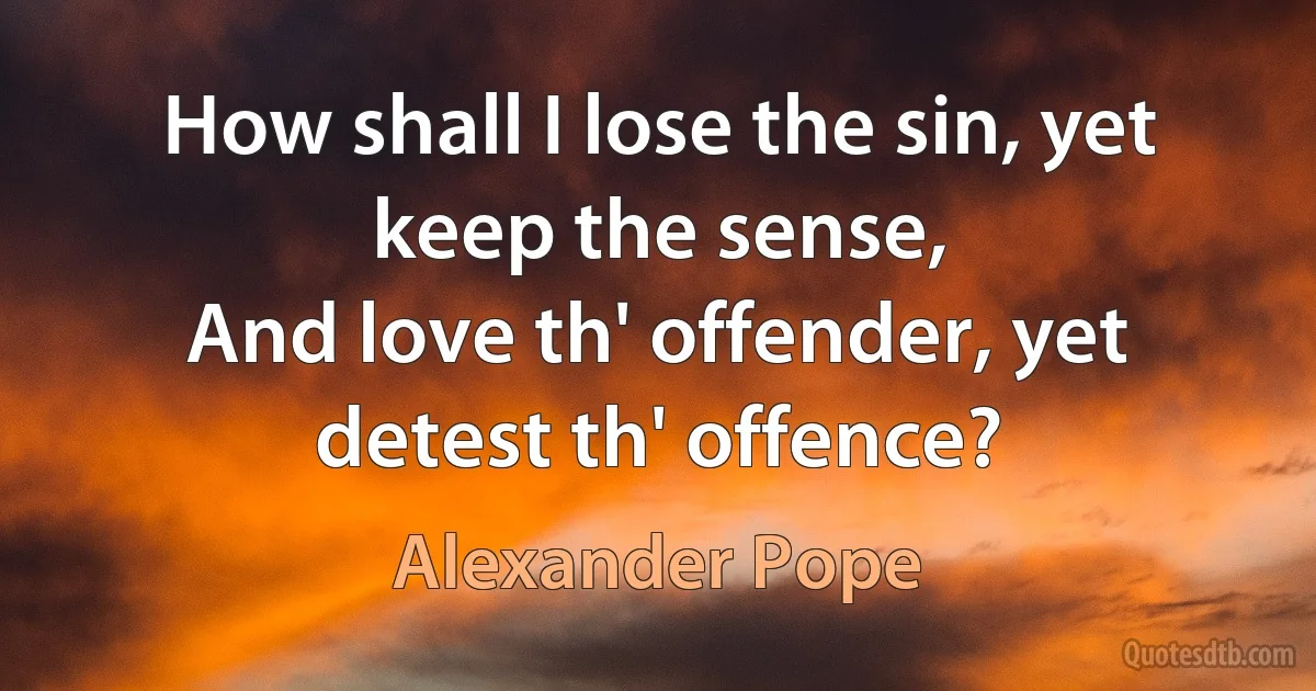 How shall I lose the sin, yet keep the sense,
And love th' offender, yet detest th' offence? (Alexander Pope)