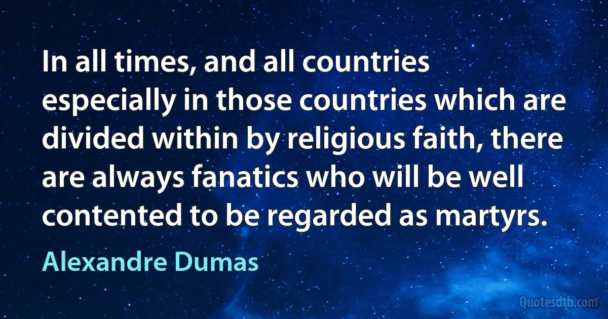 In all times, and all countries especially in those countries which are divided within by religious faith, there are always fanatics who will be well contented to be regarded as martyrs. (Alexandre Dumas)